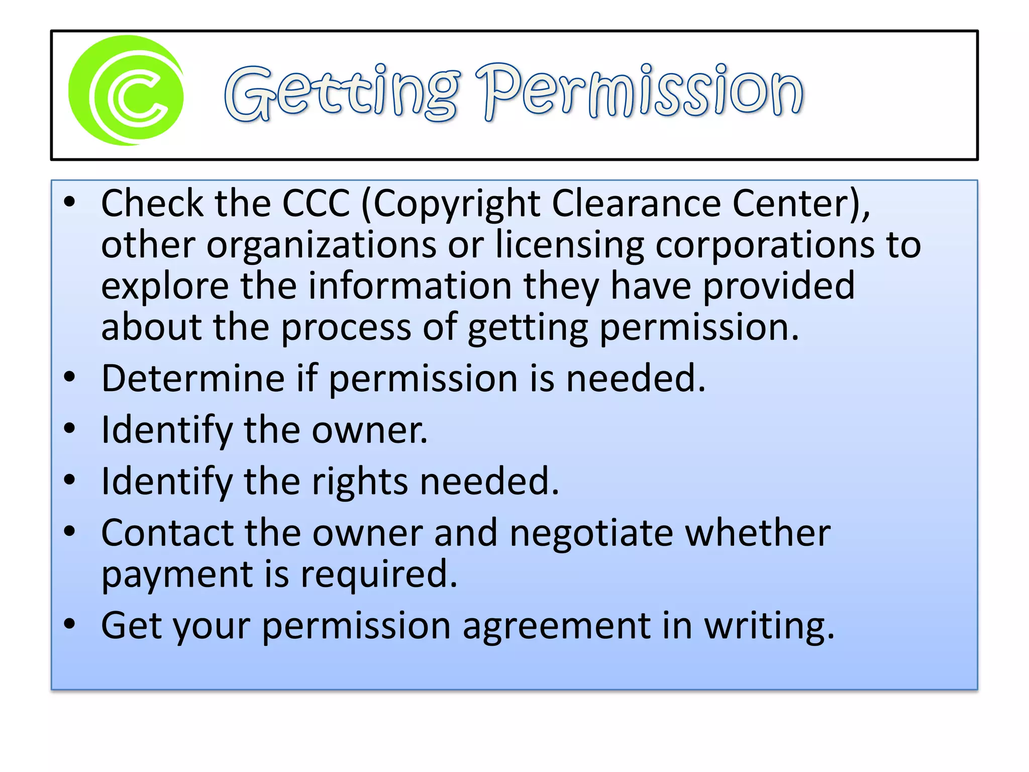 Getting PermissionCheck the CCC (Copyright Clearance Center), other organizations or licensing corporations to explore the information they have provided about the process of getting permission. Determine if permission is needed.Identify the owner.Identify the rights needed.Contact the owner and negotiate whether payment is required.Get your permission agreement in writing.