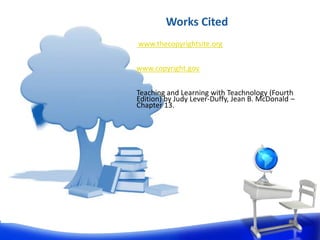 Works Cited
www.thecopyrightsite.org


www.copyright.gov


Teaching and Learning with Teachnology (Fourth
Edition) by Judy Lever-Duffy, Jean B. McDonald –
Chapter 13.
 
