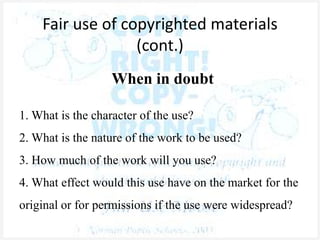 Fair use of copyrighted materials
(cont.)
When in doubt
1. What is the character of the use?
2. What is the nature of the work to be used?
3. How much of the work will you use?
4. What effect would this use have on the market for the
original or for permissions if the use were widespread?
 