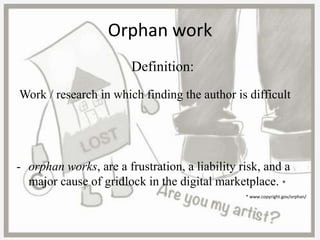 Orphan work
Definition:
Work / research in which finding the author is difficult
- orphan works, are a frustration, a liability risk, and a
major cause of gridlock in the digital marketplace. *
* www.copyright.gov/orphan/
 