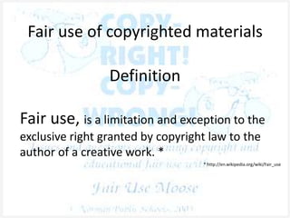 Fair use of copyrighted materials
Definition
Fair use, is a limitation and exception to the
exclusive right granted by copyright law to the
author of a creative work. *
* http://en.wikipedia.org/wiki/Fair_use
 