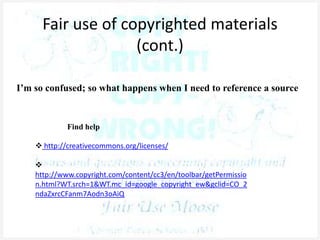 Fair use of copyrighted materials
(cont.)
I’m so confused; so what happens when I need to reference a source
Find help
 http://creativecommons.org/licenses/

http://www.copyright.com/content/cc3/en/toolbar/getPermissio
n.html?WT.srch=1&WT.mc_id=google_copyright_ew&gclid=CO_2
ndaZxrcCFanm7Aodn3oAiQ
 