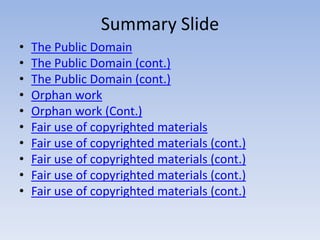 • The Public Domain
• The Public Domain (cont.)
• The Public Domain (cont.)
• Orphan work
• Orphan work (Cont.)
• Fair use of copyrighted materials
• Fair use of copyrighted materials (cont.)
• Fair use of copyrighted materials (cont.)
• Fair use of copyrighted materials (cont.)
• Fair use of copyrighted materials (cont.)
Summary Slide
 