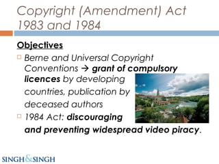 Copyright (Amendment) Act
1983 and 1984
Objectives
 Berne and Universal Copyright
Conventions  grant of compulsory
licences by developing
countries, publication by
deceased authors
 1984 Act: discouraging
and preventing widespread video piracy.
 