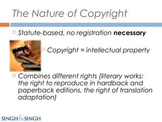 The Nature of Copyright
 Statute-based, no registration necessary
 Copyright = intellectual property
 Combines different rights (literary works:
the right to reproduce in hardback and
paperback editions, the right of translation
adaptation)
 