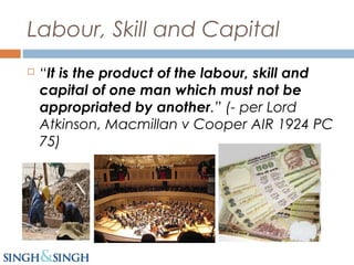 Labour, Skill and Capital
 “It is the product of the labour, skill and
capital of one man which must not be
appropriated by another.” (- per Lord
Atkinson, Macmillan v Cooper AIR 1924 PC
75)
 