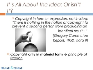It‘s All About the Idea: Or isn‘t
It?
 Copyright in form or expression, not in idea:
“There is nothing in the notion of copyright to
prevent a second person from producing an
identical result...”
(Gregory Committee
Report, 1952, para 9)
 Copyright only in material form  principle of
fixation
 