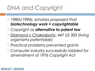 DNA and Copyright
 1980s/1990s: scholars proposed that
biotechnology work = copyrightable
 Copyright as alternative to patent law
 Diamond v Chakraborty: 447 US 303 (living
organisms patentable)
 Practical problems prevented grants
 Computer industry successfully lobbied for
amendment of 1976 Copyright Act
 
