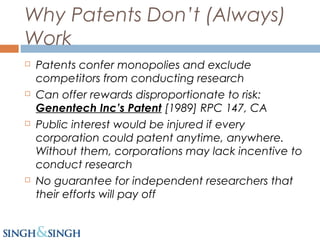 Why Patents Don’t (Always)
Work
 Patents confer monopolies and exclude
competitors from conducting research
 Can offer rewards disproportionate to risk:
Genentech Inc’s Patent [1989] RPC 147, CA
 Public interest would be injured if every
corporation could patent anytime, anywhere.
Without them, corporations may lack incentive to
conduct research
 No guarantee for independent researchers that
their efforts will pay off
 