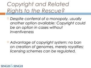 Copyright and Related
Rights to the Rescue?
 Despite conferral of a monopoly, usually
another option available: Copyright could
be an option in cases without
inventiveness
 Advantage of copyright system: no ban
on creation of genomes, merely royalties;
licensing schemes can be regulated.
 
