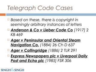 Telegraph Code Cases
 Based on these, there is copyright in
seemingly arbitrary instances of letters
 Anderson & Co v Lieber Code Co [1917] 2
KB 469
 Ager v Peninsular and Oriental Steam
Navigation Co. (1884) 26 Ch D 637
 Ager v Collingridge (1886) 2 TLR 291
 Express Newspapers plc v Liverpool Daily
Post and Echo plc [1985] FSR 306
 