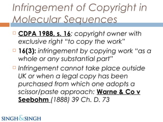 Infringement of Copyright in
Molecular Sequences
 CDPA 1988, s. 16: copyright owner with
exclusive right “to copy the work”
 16(3): infringement by copying work “as a
whole or any substantial part”
 Infringement cannot take place outside
UK or when a legal copy has been
purchased from which one adopts a
scissor/paste approach: Warne & Co v
Seebohm (1888) 39 Ch. D. 73
 