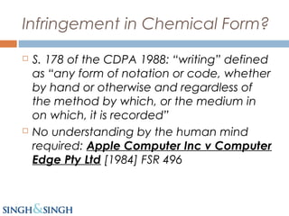 Infringement in Chemical Form?
 S. 178 of the CDPA 1988: “writing” defined
as “any form of notation or code, whether
by hand or otherwise and regardless of
the method by which, or the medium in
on which, it is recorded”
 No understanding by the human mind
required: Apple Computer Inc v Computer
Edge Pty Ltd [1984] FSR 496
 