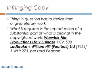 Infringing Copy
 Thing in question has to derive from
original literary work
 What is required is the reproduction of a
substantial part of what is original in the
copyrighted work: Warwick Film
Productions Ltd v Eisinger 1 Ch 508,
Ladbroke v William Hill (Football) Ltd [1964]
1 WLR 273, per Lord Pearson
 