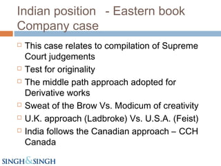 Indian position - Eastern book
Company case
 This case relates to compilation of Supreme
Court judgements
 Test for originality
 The middle path approach adopted for
Derivative works
 Sweat of the Brow Vs. Modicum of creativity
 U.K. approach (Ladbroke) Vs. U.S.A. (Feist)
 India follows the Canadian approach – CCH
Canada
 