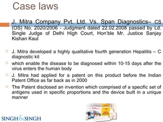 J. Mitra Company Pvt. Ltd. Vs. Span Diagnostics– CS
(OS) No. 2020/2006 - Judgment dated 22.02.2008 passed by Ld.
Single Judge of Delhi High Court, Hon’ble Mr. Justice Sanjay
Kishan Kaul
 J. Mitra developed a highly qualitative fourth generation Hepatitis – C
diagnostic kit
 which enable the disease to be diagnosed within 10-15 days after the
virus enters the human body
 J. Mitra had applied for a patent on this product before the Indian
Patent Office as far back as in 2000
 The Patent disclosed an invention which comprised of a specific set of
antigens used in specific proportions and the device built in a unique
manner
Case laws
 