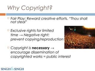 Why Copyright?
 Fair Play: Reward creative efforts. “Thou shall
not steal”
 Exclusive rights for limited
time → Negative right:
prevent copying/reproduction
 Copyright is necessary →
encourage dissemination of
copyrighted works = public interest
 