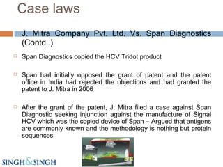 J. Mitra Company Pvt. Ltd. Vs. Span Diagnostics
(Contd..)
 Span Diagnostics copied the HCV Tridot product
 Span had initially opposed the grant of patent and the patent
office in India had rejected the objections and had granted the
patent to J. Mitra in 2006
 After the grant of the patent, J. Mitra filed a case against Span
Diagnostic seeking injunction against the manufacture of Signal
HCV which was the copied device of Span – Argued that antigens
are commonly known and the methodology is nothing but protein
sequences
Case laws
 