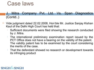 J. Mitra Company Pvt. Ltd. Vs. Span Diagnostics
(Contd..)
 Vide judgment dated 22.02.2008, Hon’ble Mr. Justice Sanjay Kishan
Kaul of the Delhi High Court has held that:
 Sufficient documents were filed showing the research conducted
by J. Mitra.
 The international preliminary examination report issued by the
PCT Office does not have a bearing on the validity of the patent.
The validity patent has to be examined by the court considering
the merits of the case.
 That the defendant showed no research or development towards
its infringing product
Case laws
 