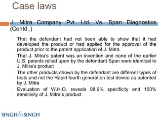 J. Mitra Company Pvt. Ltd. Vs. Span Diagnostics
(Contd..)
 That the defendant had not been able to show that it had
developed the product or had applied for the approval of the
product prior to the patent application of J. Mitra.
 That J. Mitra’s patent was an invention and none of the earlier
U.S. patents relied upon by the defendant Span were identical to
J. Mitra’s product
 The other products shown by the defendant are different types of
tests and not the Rapid fourth generation test device as patented
by J. Mitra
 Evaluation of W.H.O. reveals 98.9% specificity and 100%
sensitivity of J. Mitra’s product
Case laws
 
