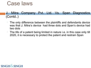 J. Mitra Company Pvt. Ltd. Vs. Span Diagnostics
(Contd..)
 The only difference between the plaintiffs and defendants device
was that J. Mitra’s device had three dots and Span’s device had
two dots
 The life of a patent being limited in nature i.e. in this case only till
2020, it is necessary to protect the patent and restrain Span
Case laws
 