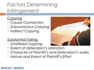 Factors Determining
Infringement
Copying
 Causal Connection
 Subconscious Copying
 Indirect Copying
Substantial Taking
 Unaltered copying
 Extent of defendant’s alteration
 Character of Plaintiff’s and Defendant’s works
 Nature and Extent of Plaintiff’s Effort
 