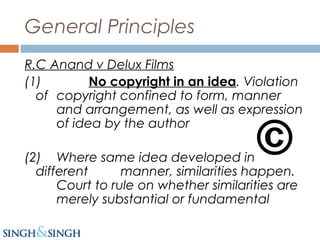 General Principles
R.C Anand v Delux Films
(1) No copyright in an idea. Violation
of copyright confined to form, manner
and arrangement, as well as expression
of idea by the author
(2) Where same idea developed in
different manner, similarities happen.
Court to rule on whether similarities are
merely substantial or fundamental
 