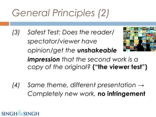 General Principles (2)
(3) Safest Test: Does the reader/
spectator/viewer have the
opinion/get the unshakeable
impression that the second work is a
copy of the original? (“the viewer test”)
(4) Same theme, different presentation →
Completely new work, no infringement
 
