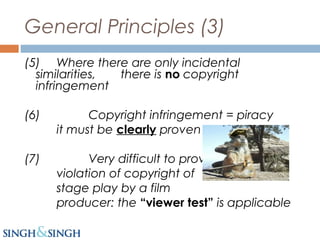 General Principles (3)
(5) Where there are only incidental
similarities, there is no copyright
infringement
(6) Copyright infringement = piracy
it must be clearly proven
(7) Very difficult to prove
violation of copyright of
stage play by a film
producer: the “viewer test” is applicable
 