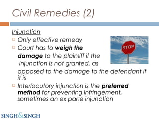Civil Remedies (2)
Injunction
 Only effective remedy
 Court has to weigh the
damage to the plaintiff if the
injunction is not granted, as
opposed to the damage to the defendant if
it is
 Interlocutory injunction is the preferred
method for preventing infringement,
sometimes an ex parte injunction
 