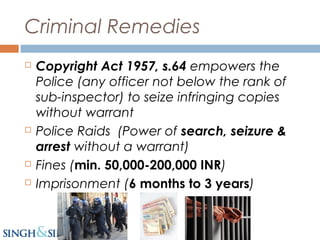 Criminal Remedies
 Copyright Act 1957, s.64 empowers the
Police (any officer not below the rank of
sub-inspector) to seize infringing copies
without warrant
 Police Raids (Power of search, seizure &
arrest without a warrant)
 Fines (min. 50,000-200,000 INR)
 Imprisonment (6 months to 3 years)
 