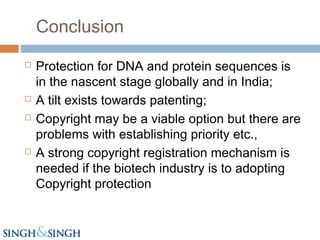 Conclusion
 Protection for DNA and protein sequences is
in the nascent stage globally and in India;
 A tilt exists towards patenting;
 Copyright may be a viable option but there are
problems with establishing priority etc.,
 A strong copyright registration mechanism is
needed if the biotech industry is to adopting
Copyright protection
 
