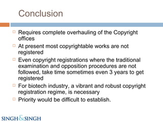 Conclusion
 Requires complete overhauling of the Copyright
offices
 At present most copyrightable works are not
registered
 Even copyright registrations where the traditional
examination and opposition procedures are not
followed, take time sometimes even 3 years to get
registered
 For biotech industry, a vibrant and robust copyright
registration regime, is necessary
 Priority would be difficult to establish.
 