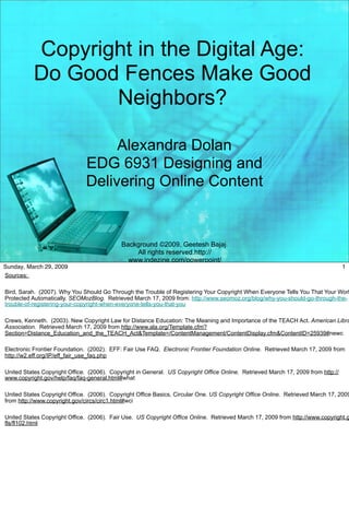 Copyright in the Digital Age:
           Do Good Fences Make Good
                  Neighbors?

                                   Alexandra Dolan
                              EDG 6931 Designing and
                              Delivering Online Content


                                            Background ©2009, Geetesh Bajaj.
                                                All rights reserved.http://
                                              www.indezine.com/powerpoint/
Sunday, March 29, 2009                       templates/categories/technology/                                                     1
Sources:                                                laptop.html

Bird, Sarah. (2007). Why You Should Go Through the Trouble of Registering Your Copyright When Everyone Tells You That Your Work
Protected Automatically. SEOMozBlog. Retrieved March 17, 2009 from: http://www.seomoz.org/blog/why-you-should-go-through-the-
trouble-of-registering-your-copyright-when-everyone-tells-you-that-you

Crews, Kenneth. (2003). New Copyright Law for Distance Education: The Meaning and Importance of the TEACH Act. American Libra
Association. Retrieved March 17, 2009 from http://www.ala.org/Template.cfm?
Section=Distance_Education_and_the_TEACH_Act&Template=/ContentManagement/ContentDisplay.cfm&ContentID=25939#newc

Electronic Frontier Foundation. (2002). EFF: Fair Use FAQ. Electronic Frontier Foundation Online. Retrieved March 17, 2009 from
http://w2.eff.org/IP/eff_fair_use_faq.php

United States Copyright Office. (2006). Copyright in General. US Copyright Office Online. Retrieved March 17, 2009 from http://
www.copyright.gov/help/faq/faq-general.html#what

United States Copyright Office. (2006). Copyright Office Basics, Circular One. US Copyright Office Online. Retrieved March 17, 2009
from http://www.copyright.gov/circs/circ1.html#wci

United States Copyright Office. (2006). Fair Use. US Copyright Office Online. Retrieved March 17, 2009 from http://www.copyright.g
fls/fl102.html
 