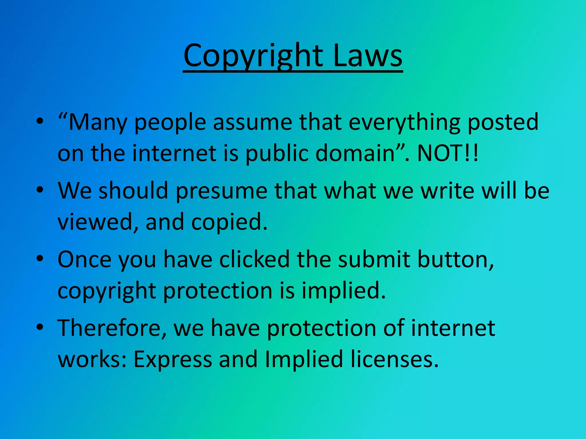 Copyright Laws“Many people assume that everything posted on the internet is public domain”. NOT!!We should presume that what we write will be  viewed, and copied. Once you have clicked the submit button, copyright protection is implied. Therefore, we have protection of internet works: Express and Implied licenses.