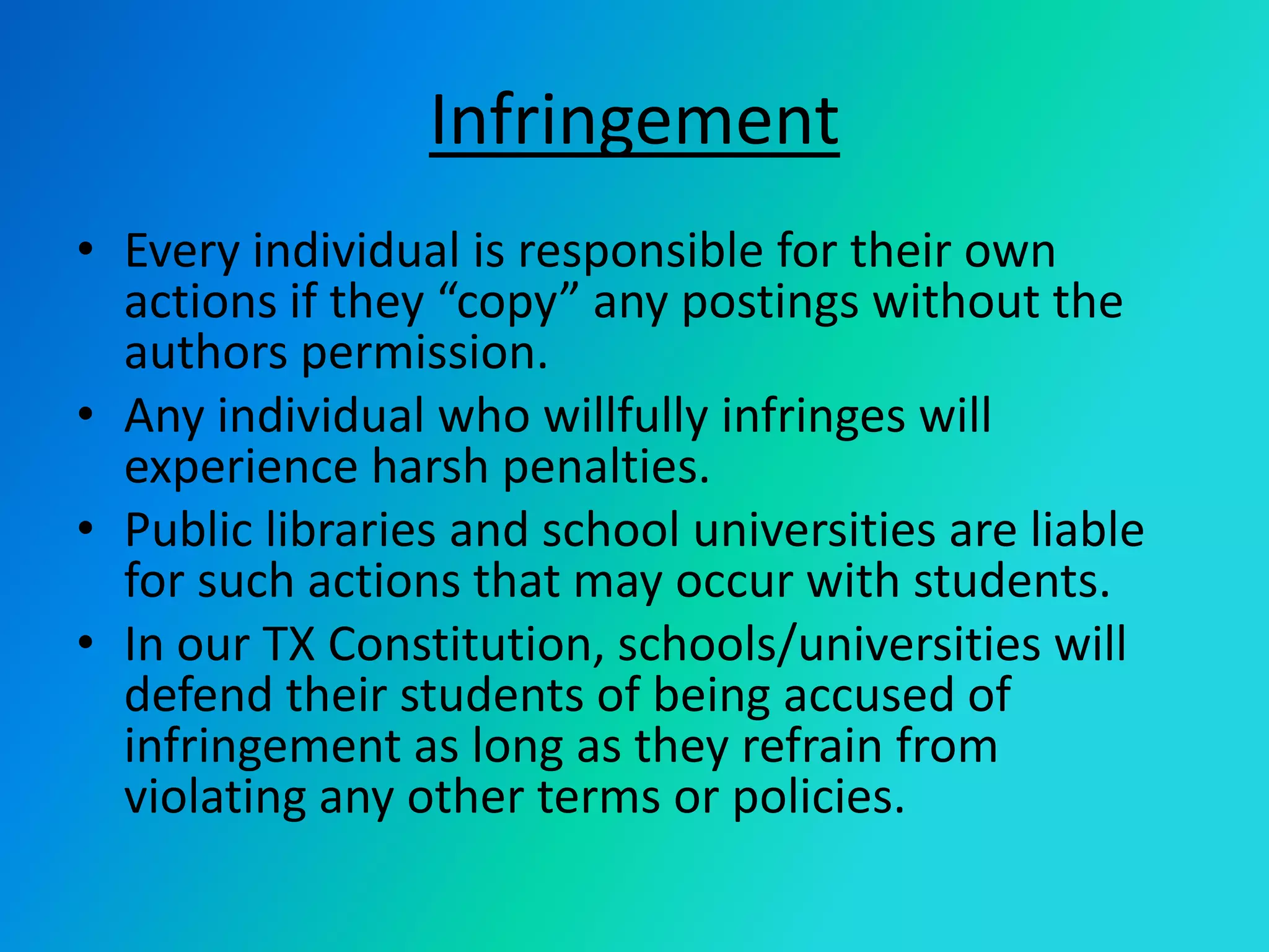 InfringementEvery individual is responsible for their own actions if they “copy” any postings without the authors permission.Any individual who willfully infringes will experience harsh penalties. Public libraries and school universities are liable for such actions that may occur with students.In our TX Constitution, schools/universities will defend their students of being accused of infringement as long as they refrain from violating any other terms or policies. 
