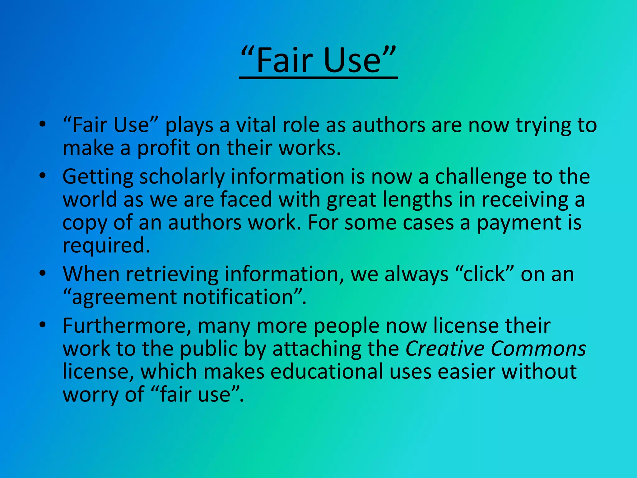 “Fair Use”“Fair Use” plays a vital role as authors are now trying to make a profit on their works.Getting scholarly information is now a challenge to the world as we are faced with great lengths in receiving a copy of an authors work. For some cases a payment is required.When retrieving information, we always “click” on an “agreement notification”.Furthermore, many more people now license their work to the public by attaching the Creative Commons license, which makes educational uses easier without worry of “fair use”. 