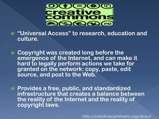    “Universal Access” to research, education and
    culture.

   Copyright was created long before the
    emergence of the Internet, and can make it
    hard to legally perform actions we take for
    granted on the network: copy, paste, edit
    source, and post to the Web.

   Provides a free, public, and standardized
    infrastructure that creates a balance between
    the reality of the Internet and the reality of
    copyright laws.
                           http://creativecommons.org/about
 
