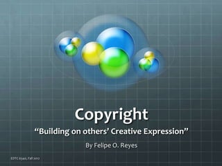 Copyright
                “Building on others’ Creative Expression”
                             By Felipe O. Reyes
EDTC 6340, Fall 2012
 