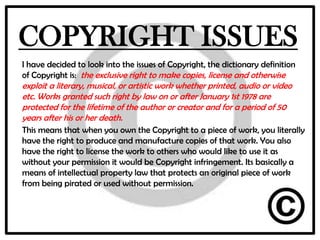 COPYRIGHT ISSUES
I have decided to look into the issues of Copyright, the dictionary definition
of Copyright is: the exclusive right to make copies, license and otherwise
exploit a literary, musical, or artistic work whether printed, audio or video
etc. Works granted such right by law on or after January 1st 1978 are
protected for the lifetime of the author or creator and for a period of 50
years after his or her death.
This means that when you own the Copyright to a piece of work, you literally
have the right to produce and manufacture copies of that work. You also
have the right to license the work to others who would like to use it as
without your permission it would be Copyright infringement. Its basically a
means of intellectual property law that protects an original piece of work
from being pirated or used without permission.
 