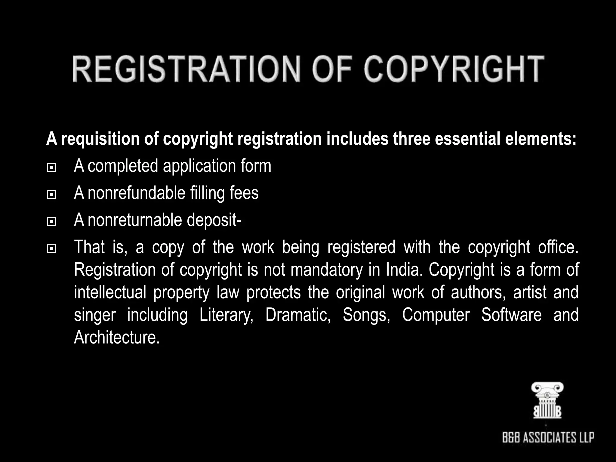 A requisition of copyright registration includes three essential elements:
 A completed application form
 A nonrefundable filling fees
 A nonreturnable deposit-
 That is, a copy of the work being registered with the copyright office.
Registration of copyright is not mandatory in India. Copyright is a form of
intellectual property law protects the original work of authors, artist and
singer including Literary, Dramatic, Songs, Computer Software and
Architecture.
 