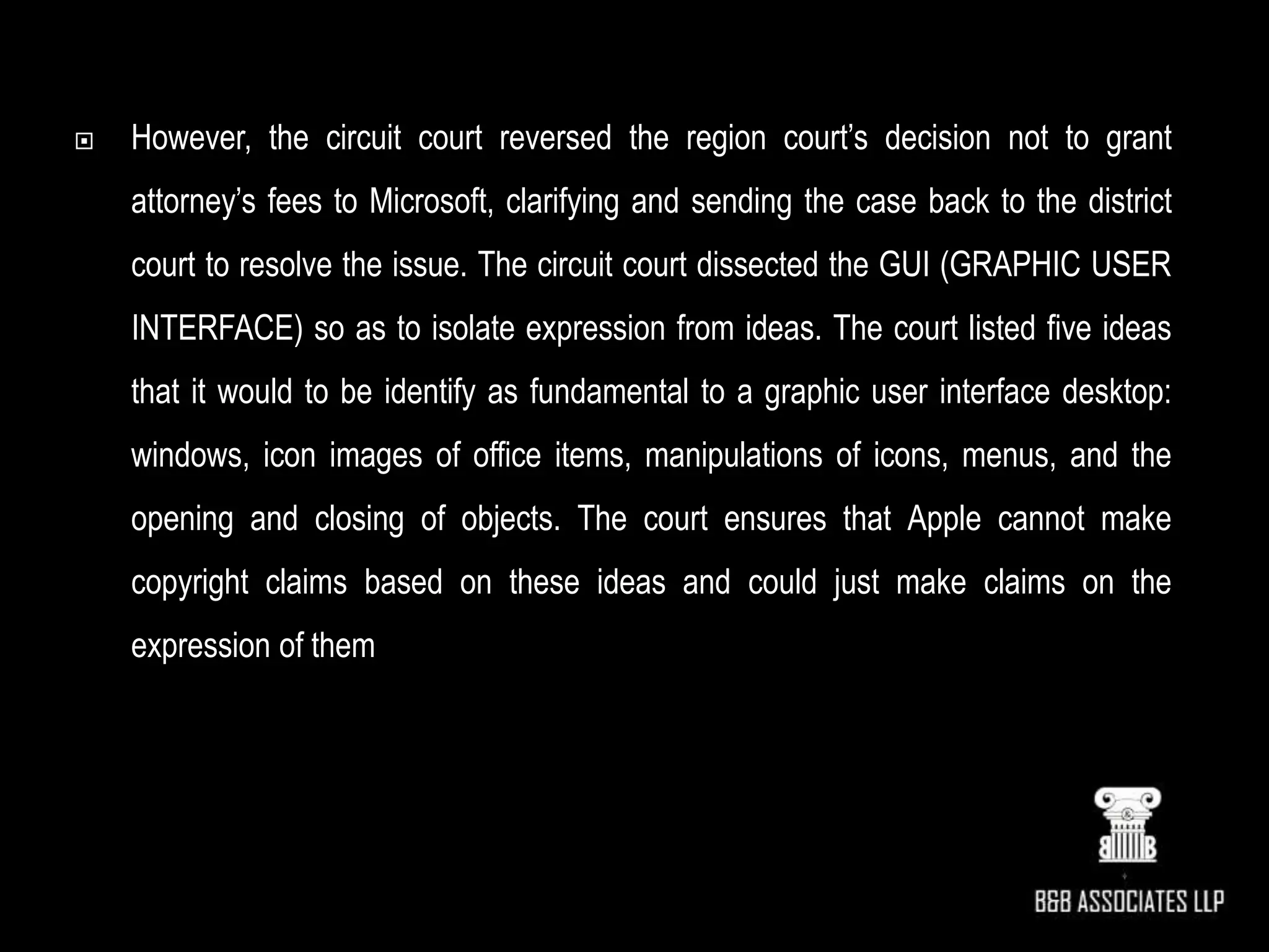  However, the circuit court reversed the region court’s decision not to grant
attorney’s fees to Microsoft, clarifying and sending the case back to the district
court to resolve the issue. The circuit court dissected the GUI (GRAPHIC USER
INTERFACE) so as to isolate expression from ideas. The court listed five ideas
that it would to be identify as fundamental to a graphic user interface desktop:
windows, icon images of office items, manipulations of icons, menus, and the
opening and closing of objects. The court ensures that Apple cannot make
copyright claims based on these ideas and could just make claims on the
expression of them
 