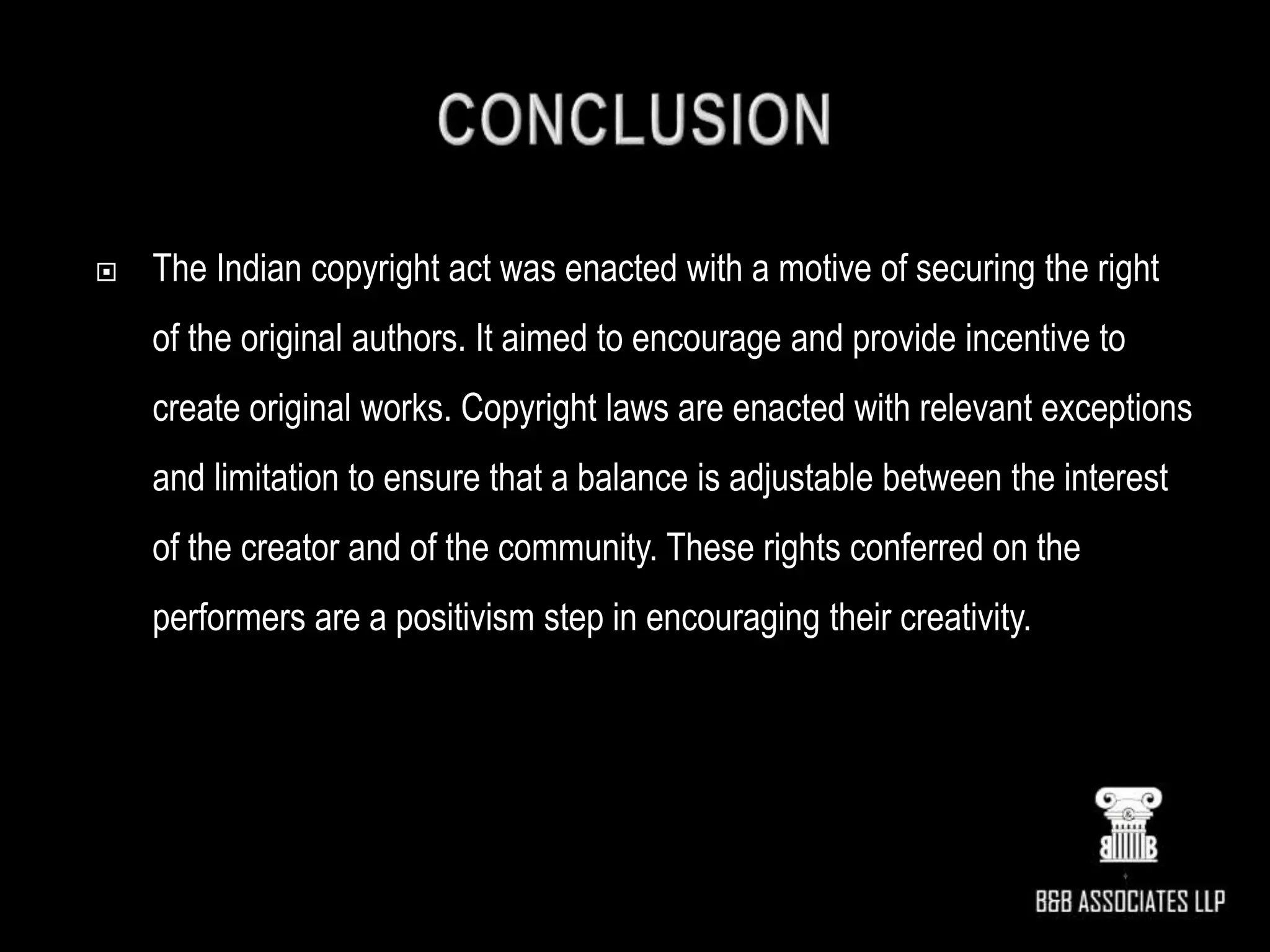  The Indian copyright act was enacted with a motive of securing the right
of the original authors. It aimed to encourage and provide incentive to
create original works. Copyright laws are enacted with relevant exceptions
and limitation to ensure that a balance is adjustable between the interest
of the creator and of the community. These rights conferred on the
performers are a positivism step in encouraging their creativity.
 