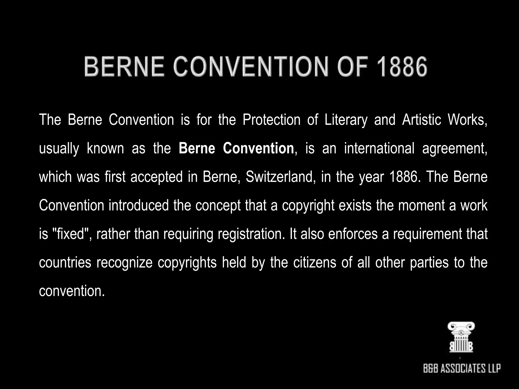 The Berne Convention is for the Protection of Literary and Artistic Works,
usually known as the Berne Convention, is an international agreement,
which was first accepted in Berne, Switzerland, in the year 1886. The Berne
Convention introduced the concept that a copyright exists the moment a work
is "fixed", rather than requiring registration. It also enforces a requirement that
countries recognize copyrights held by the citizens of all other parties to the
convention.
 