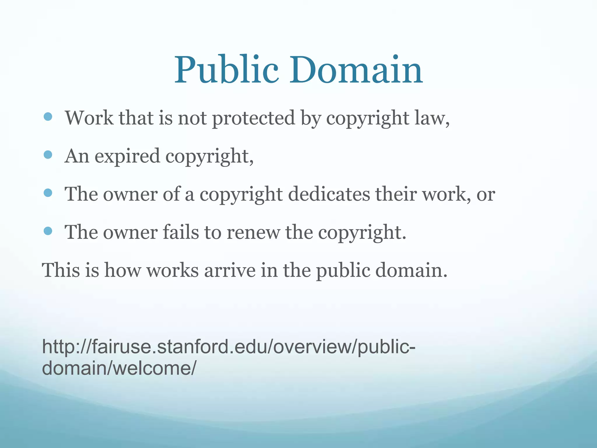 Public Domain
 Work that is not protected by copyright law,
 An expired copyright,
 The owner of a copyright dedicates their work, or
 The owner fails to renew the copyright.
This is how works arrive in the public domain.
http://fairuse.stanford.edu/overview/public-
domain/welcome/
 