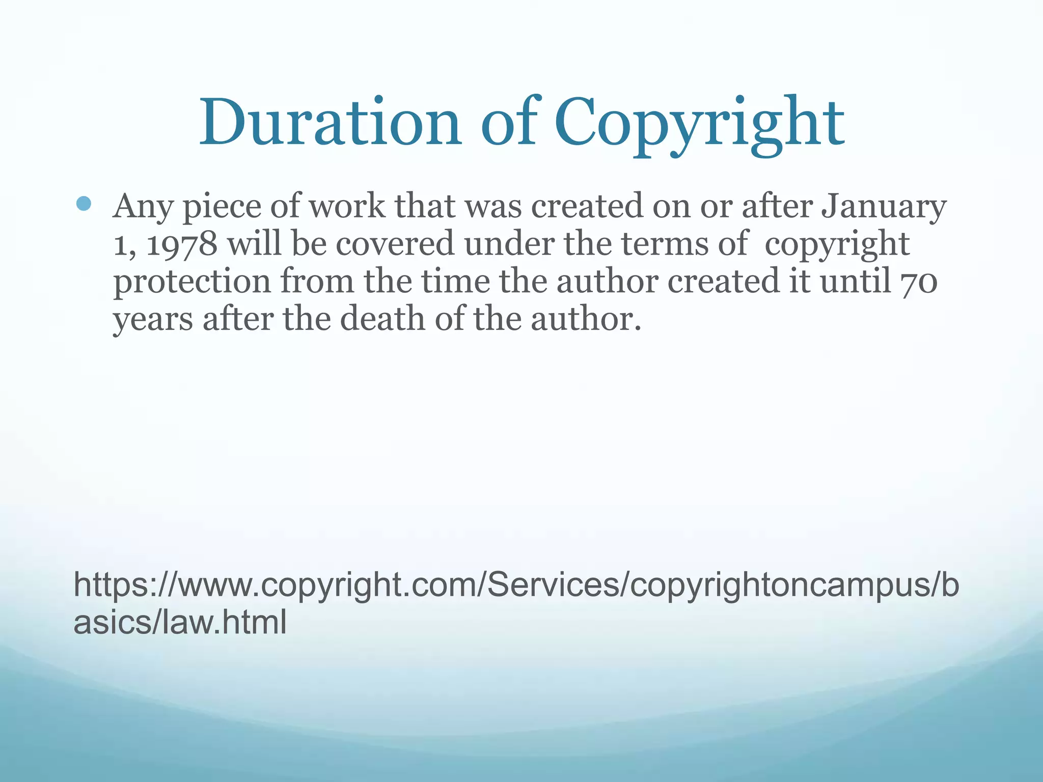 Duration of Copyright
 Any piece of work that was created on or after January
1, 1978 will be covered under the terms of copyright
protection from the time the author created it until 70
years after the death of the author.
https://www.copyright.com/Services/copyrightoncampus/b
asics/law.html
 
