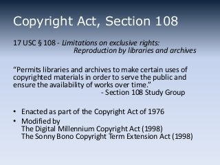 Copyright Act, Section 108
17 USC § 108 - Limitations on exclusive rights:
Reproduction by libraries and archives
“Permits libraries and archives to make certain uses of
copyrighted materials in order to serve the public and
ensure the availability of works over time.”
- Section 108 Study Group
• Enacted as part of the Copyright Act of 1976
• Modified by
The Digital Millennium Copyright Act (1998)
The Sonny Bono Copyright Term Extension Act (1998)

 