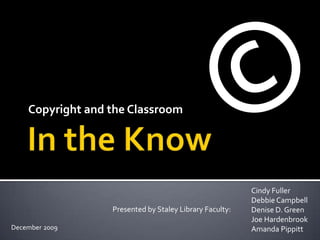 In the Know Copyright and the Classroom © Cindy Fuller Debbie Campbell Denise D. Green Joe Hardenbrook Amanda Pippitt Presented by Staley Library Faculty: December 2009 