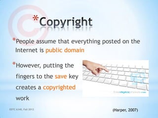 *
  *People assume that everything posted on the
    Internet is public domain

  *However, putting the
     fingers to the save key
     creates a copyrighted
     work
EDTC 6340, Fall 2012                (Harper, 2007)
 