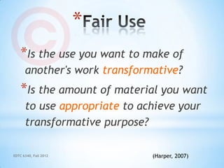 *
    *Is the use you want to make of
      another's work transformative?
    *Is the amount of material you want
      to use appropriate to achieve your
      transformative purpose?

EDTC 6340, Fall 2012          (Harper, 2007)
 